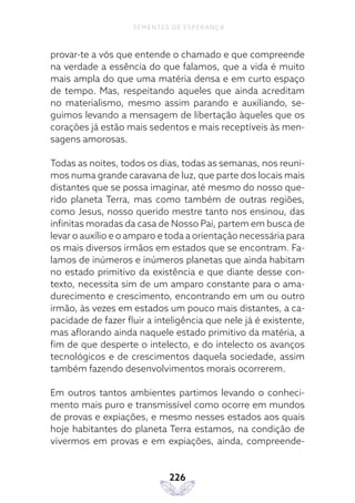 226
SEMENTES DE ESPERANÇA
provar-te a vós que entende o chamado e que compreende
na verdade a essência do que falamos, que a vida é muito
mais ampla do que uma matéria densa e em curto espaço
de tempo. Mas, respeitando aqueles que ainda acreditam
no materialismo, mesmo assim parando e auxiliando, se-
guimos levando a mensagem de libertação àqueles que os
corações já estão mais sedentos e mais receptíveis às men-
sagens amorosas.
Todas as noites, todos os dias, todas as semanas, nos reuni-
mos numa grande caravana de luz, que parte dos locais mais
distantes que se possa imaginar, até mesmo do nosso que-
rido planeta Terra, mas como também de outras regiões,
como Jesus, nosso querido mestre tanto nos ensinou, das
infinitas moradas da casa de Nosso Pai, partem em busca de
levar o auxílio e o amparo e toda a orientação necessária para
os mais diversos irmãos em estados que se encontram. Fa-
lamos de inúmeros e inúmeros planetas que ainda habitam
no estado primitivo da existência e que diante desse con-
texto, necessita sim de um amparo constante para o ama-
durecimento e crescimento, encontrando em um ou outro
irmão, às vezes em estados um pouco mais distantes, a ca-
pacidade de fazer fluir a inteligência que nele já é existente,
mas aflorando ainda naquele estado primitivo da matéria, a
fim de que desperte o intelecto, e do intelecto os avanços
tecnológicos e de crescimentos daquela sociedade, assim
também fazendo desenvolvimentos morais ocorrerem.
Em outros tantos ambientes partimos levando o conheci-
mento mais puro e transmissível como ocorre em mundos
de provas e expiações, e mesmo nesses estados aos quais
hoje habitantes do planeta Terra estamos, na condição de
vivermos em provas e em expiações, ainda, compreende-
 