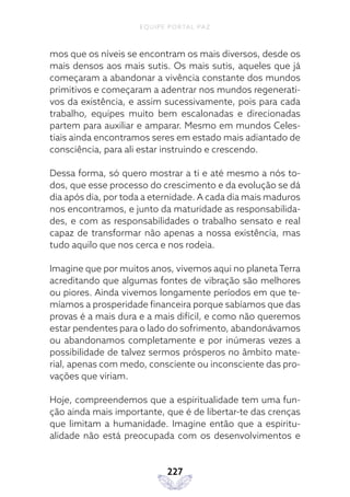 EQUIPE PORTAL PAZ
227
mos que os níveis se encontram os mais diversos, desde os
mais densos aos mais sutis. Os mais sutis, aqueles que já
começaram a abandonar a vivência constante dos mundos
primitivos e começaram a adentrar nos mundos regenerati-
vos da existência, e assim sucessivamente, pois para cada
trabalho, equipes muito bem escalonadas e direcionadas
partem para auxiliar e amparar. Mesmo em mundos Celes-
tiais ainda encontramos seres em estado mais adiantado de
consciência, para ali estar instruindo e crescendo.
Dessa forma, só quero mostrar a ti e até mesmo a nós to-
dos, que esse processo do crescimento e da evolução se dá
dia após dia, por toda a eternidade. A cada dia mais maduros
nos encontramos, e junto da maturidade as responsabilida-
des, e com as responsabilidades o trabalho sensato e real
capaz de transformar não apenas a nossa existência, mas
tudo aquilo que nos cerca e nos rodeia.
Imagine que por muitos anos, vivemos aqui no planeta Terra
acreditando que algumas fontes de vibração são melhores
ou piores. Ainda vivemos longamente períodos em que te-
míamos a prosperidade financeira porque sabíamos que das
provas é a mais dura e a mais difícil, e como não queremos
estar pendentes para o lado do sofrimento, abandonávamos
ou abandonamos completamente e por inúmeras vezes a
possibilidade de talvez sermos prósperos no âmbito mate-
rial, apenas com medo, consciente ou inconsciente das pro-
vações que viriam.
Hoje, compreendemos que a espiritualidade tem uma fun-
ção ainda mais importante, que é de libertar-te das crenças
que limitam a humanidade. Imagine então que a espiritu-
alidade não está preocupada com os desenvolvimentos e
 