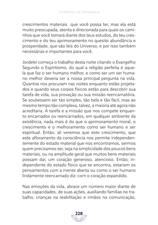 228
SEMENTES DE ESPERANÇA
crescimentos materiais que você possa ter, mas ela está
muito preocupada, atenta e direcionada para quais os cami-
nhos que você tomará diante dos teus estudos, do teu cres-
cimento e do teu aprimoramento no quesito abundância e
prosperidade, que são leis do Universo, e por isso também
necessárias e importantes para você.
Jordelei começa o trabalho desta noite citando o Evangelho
Segundo o Espiritismo, do qual a religião perfeita é aque-
la que faz o ser humano melhor, e como ser um ser huma-
no melhor deveria ser a nossa principal pergunta na vida.
Quantos nos procuram nas noites enquanto estão projeta-
dos e quando seus corpos físicos estão para descobrir sua
tarefa de vida, sua provação ou sua missão reencarnatória.
Se soubessem ser tão simples, tão bela e tão fácil, mas ao
mesmo tempo tão complexa, talvez, a maioria até agora não
acreditaria. A tarefa e a missão que nos compete enquan-
to encarnados ou reencarnados, em qualquer ambiente da
existência, nada mais é do que o aprimoramento moral, o
crescimento e o melhoramento como ser humano e ser
espiritual. Então, ali veremos que este crescimento, que
este afloramento da consciência nos permite independen-
temente do estado material que nos encontramos, sermos
quem precisamos ser, seja na simplicidade dos poucos bens
materiais, ou na amplitude geral que muitos bens materiais
possam dar, um coração generoso, atencioso. Então, in-
dependente do estado físico que se encontra, estariam os
pensamentos com a mente aberta ou como o ser humano
lindamente reencarnado diz: com o coração expandido.
Nas emoções da vida, abrace um número maior diante de
suas capacidades, de suas ações, auxiliando famílias no tra-
balho, crianças na reabilitação e irmãos na comunicação,
 