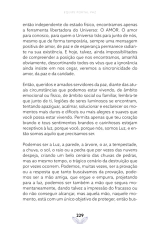 EQUIPE PORTAL PAZ
229
então independente do estado físico, encontramos apenas
a ferramenta libertadora do Universo: O AMOR. O amor
para conosco, para quem o Universo trás para junto de nós,
mesmo que de forma temporária, sempre uma mensagem
positiva de amor, de paz e de esperança permanece radian-
te na sua existência. E hoje, talvez, ainda impossibilitados
de compreender a posição que nos encontramos, amanhã
obviamente, descortinando todos os véus que a ignorância
ainda insiste em nos cegar, veremos a sincronicidade do
amor, da paz e da caridade.
Então, queridos e amados servidores da paz, diante das atu-
ais circunstâncias que podemos estar vivendo, de âmbito
emocional ou físico, de âmbito social ou familiar, lembra-te
que junto de ti, legiões de seres luminosos se encontram,
tentando apaziguar, acalmar, solucionar e esclarecer os mo-
mentos mais duros e difíceis ou mais alegres e suaves que
você possa estar vivendo. Permita apenas que teu coração
brando e teus sentimentos brandos e carinhosos estejam
receptivos à luz, porque você, porque nós, somos Luz, e en-
tão somos aquilo que precisamos ser.
Podemos ser a Luz, a parede, a árvore, o ar, a tempestade,
a chuva, o sol, o raio ou a pedra que por vezes das nuvens
despeja, criando um belo cenário das chuvas de pedras,
mas ao mesmo tempo, o trágico cenário da destruição que
por vezes ocorrem. Podemos, muitas vezes, ser a provação
ou a resposta que tanto buscávamos da provação, pode-
mos ser a mão amiga, que ergue e empurra, projetando
para a luz, podemos ser também a mão que segura mo-
mentaneamente, dando talvez a impressão do fracasso ou
do não conseguir alcançar, mas aquela mão, naquele mo-
mento, está com um único objetivo de proteger, então bus-
 