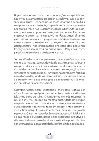 EQUIPE PORTAL PAZ
23
Hoje conhecemos muito das nossas ações e capacidades.
Sabemos cada vez mais do poder da palavra, seja ela pen-
sada ou escrita. Conhecemos e aprofundamos a cada dia a
compreensão da tolerância, do perdão e da paciência, então
por muitas vezes nos julgamos incapazes diante das realida-
des que vivemos, porque conseguimos apenas olhar a nós
mesmos e encontrar o negativismo. Raras vezes olhamos
para nós como seres em progresso. E então reconhecemos
que por menor que seja o passo, progredimos, mas não, nos
amarguramos, nos chicoteamos em cima dos pequenos
tropeços que realizamos no nosso andar. Pequenos, com-
parados a eternidade a qual pertencemos.
Temos dúvidas sobre o processo das obsessões, sobre o
efeito das magias, temos dúvida do quanto amar, tolerar e
compreender as deficiências internas e alheias. Pois bem,
diante desta complexidade toda, como prosseguir, já que vi-
ver parece ser complicado? Por vezes nascemos em famílias
desestruturadas, onde os desequilíbrios tornam-se a base
do crescimento e das provações de pequenos ou até mes-
mo de velhos da aparência física.
Acompanhamos certa quantidade energética trazida por
nós pelos nossos próprios pensamentos e ações, então nos
julgamos bons ou ruins. Encontramos em nós mesmos, o
céu e o inferno, porque na mesma quantidade de luz que
desperta em nossa consciência, parece constantemente
que a escuridão das trevas também cresce, então tornamo-
-nos vítimas daquilo que alimentamos. Diria ser um grande
equívoco. O ser humano desde o seu processo inicial, sain-
do das mãos do Criador, passa pelos processos evolutivos e
vibra em todas as camadas vibracionais até o ponto de che-
gar a ter a posse da racionalidade, porém ainda não abando-
 
