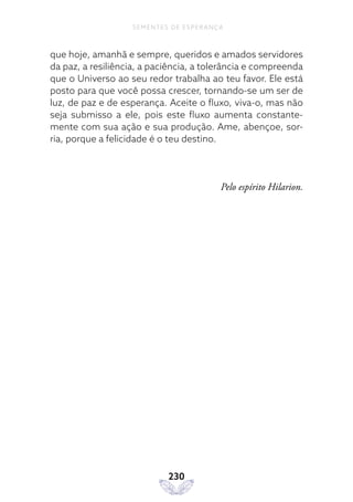 230
SEMENTES DE ESPERANÇA
que hoje, amanhã e sempre, queridos e amados servidores
da paz, a resiliência, a paciência, a tolerância e compreenda
que o Universo ao seu redor trabalha ao teu favor. Ele está
posto para que você possa crescer, tornando-se um ser de
luz, de paz e de esperança. Aceite o fluxo, viva-o, mas não
seja submisso a ele, pois este fluxo aumenta constante-
mente com sua ação e sua produção. Ame, abençoe, sor-
ria, porque a felicidade é o teu destino.
Pelo espírito Hilarion.
 