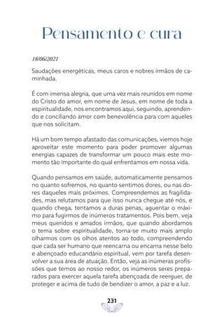 231
Pensamento e cura
18/06/2021
Saudações energéticas, meus caros e nobres irmãos de ca-
minhada.
É com imensa alegria, que uma vez mais reunidos em nome
do Cristo do amor, em nome de Jesus, em nome de toda a
espiritualidade, nos encontramos aqui, seguindo, aprenden-
do e conciliando amor com benevolência para com aqueles
que nos solicitam.
Há um bom tempo afastado das comunicações, viemos hoje
aproveitar este momento para poder promover algumas
energias capazes de transformar um pouco mais este mo-
mento tão importante do qual enfrentamos em nossa vida.
Quando pensamos em saúde, automaticamente pensamos
no quanto sofremos, no quanto sentimos dores, ou nas do-
res daqueles mais próximos. Compreendemos as fragilida-
des, mas relutamos para que isso nunca chegue até nós, e
quando chega, tentamos a duras penas, aguentar o máxi-
mo para fugirmos de inúmeros tratamentos. Pois bem, veja
meus queridos e amados irmãos, que quando abordamos
o tema sobre espiritualidade, torna-se muito mais amplo
olharmos com os olhos atentos ao todo, compreendendo
que cada ser humano que reencarna ou encarna nesse belo
e abençoado educandário espiritual, vem por tarefa desen-
volver a sua área de atuação. Então, veja as inúmeras profis-
sões que temos ao nosso redor, os inúmeros seres prepa-
rados para exercer aquela tarefa abençoada de reerguer, de
proteger e acima de tudo de bendizer o amor, a paz e a luz.
 