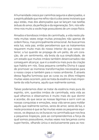 232
SEMENTES DE ESPERANÇA
A humanidade cresce por caminhos seguros e abençoados, e
a espiritualidade que me refiro não é a dos seres invisíveis que
aqui estão, mas dos abençoados que se lançam nas tarefas
árduas do amor, da perfeição e da regeneração. Sim, nós refe-
rimo-nos muito a vocês hoje possuidores de um corpo físico.
Amados e bondosos irmãos de caminhada, a vida neste pla-
neta muitas vezes exige muitas provações não apenas de
ordem física, mas principalmente emocional. Ao buscarmos
esta luz, esta paz, então percebemos que os tratamentos
requerem muito mais do nosso interior do que nosso ex-
terior; a luz quando se propaga de um peito, de um cora-
ção, de um sentimento, ela brota da sua simplicidade, de
um estado que muitos irmãos também desencarnados não
conseguem alcançar, que é a essência mais pura da criação
que habita em nós. Essa pequena centelha Divina é capaz
de promover as inúmeras transformações necessárias para
o nosso corpo e também para o nosso ambiente. É através
dessa fagulha luminosa que as curas ou os ditos milagres
muitas vezes ocorrem, pois se trata da essência mais impor-
tante da vida humana, aquilo que realmente somos.
Talvez poderíamos dizer se tratar da essência mais pura do
espírito, sim, queridos irmãos de caminhada, esta vida ao
qual olhamos e observamos é muito mais do que dormir
e acordar, do que secar as nossas lágrimas e sorrir com as
nossas conquistas e emoções, essa vida serve para moldar
aquilo que realmente somos, seres de amor, seres de luz, e
neste processo é que se faz muitas vezes os pequenos equí-
vocos, os degraus ou os buracos na caminhada que nos leva
a pequenos tropeços, pois ao compreendermos a força da
qual somos possuidores, muitas vezes nos lançamos como
super-heróis, olhando única e exclusivamente para as nos-
 