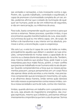 EQUIPE PORTAL PAZ
233
sas vontades e sensações, a luta incessante contra o ego.
Porém, ele, quando trabalhado, controlado e equilibrado, é
capaz de promover a luminosidade completa de um ser, en-
tão, podemos afirmar que o estado de iluminação de qual-
quer ser humano, pode se dar em milésimos de segundos,
e não em reencarnação, ou milésimos de anos.
Para tudo, basta compreender aquilo que somos e para que
somos e estamos. Nesse processo, queridos irmãos, é que
encontramos aqueles transformadores da cura, essa essên-
cia luminosa da qual eu me referia capaz, sim, de surgir, de
brilhar e de transformar o seu interior em luz absoluta, pro-
move o amor, a reconciliação, a paz e a esperança.
Vós sois Luz, e esta luz é capaz de curar de todos os males,
principalmente aqueles que afetam e assolam as tuas emo-
ções, comprometendo-te muitas vezes a capacidade de ra-
ciocínio ou a clareza diante dos passos do dia a dia. Também,
essa mesma essência que produz força, pode trazer a cura
instantânea para teus males físicos, porém, o maior conflito
que precisa ser trabalhado no ser humano está no ato de pen-
sar. Quando compreendermos a força que os nossos pensa-
mentos possuem, porque pensamentos em um corpo físico
são apenas ideias ainda secretas a uma mente, mas precisa-
mos compreender que já é energia em movimento, em ação,
e ao olharmos dessa maneira, então vemos quão danosos
tem sido nossos os pensamentos contra nossos irmãos, con-
tra a nossa sociedade e acima de tudo, contra nós mesmos.
Irmãos, quando abrimos um trabalho com o propósito único
da cura, seja através do magnetismo energético, das cirur-
gias espirituais, mesmo que à distância, precisamos reforçar
imensamente a importância que tem o ato de pensar. Somos
 