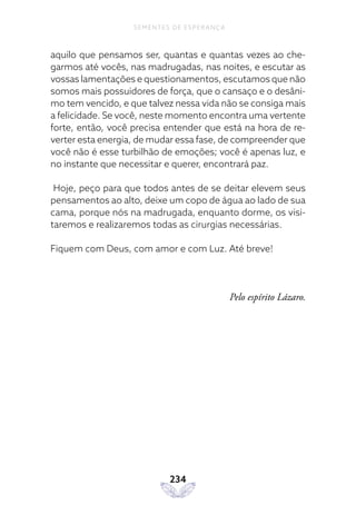 234
SEMENTES DE ESPERANÇA
aquilo que pensamos ser, quantas e quantas vezes ao che-
garmos até vocês, nas madrugadas, nas noites, e escutar as
vossas lamentações e questionamentos, escutamos que não
somos mais possuidores de força, que o cansaço e o desâni-
mo tem vencido, e que talvez nessa vida não se consiga mais
a felicidade. Se você, neste momento encontra uma vertente
forte, então, você precisa entender que está na hora de re-
verter esta energia, de mudar essa fase, de compreender que
você não é esse turbilhão de emoções; você é apenas luz, e
no instante que necessitar e querer, encontrará paz.
Hoje, peço para que todos antes de se deitar elevem seus
pensamentos ao alto, deixe um copo de água ao lado de sua
cama, porque nós na madrugada, enquanto dorme, os visi-
taremos e realizaremos todas as cirurgias necessárias.
Fiquem com Deus, com amor e com Luz. Até breve!
Pelo espírito Lázaro.
 