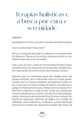 235
Terapias holísticas e
a busca por cura e
serenidade
25/06/2021
Saudações luminosas, queridos e amados servidores da paz!
Como vocês estão? Todos bem?
Tenho a certeza de que este é o objetivo e a vontade deste
Pai altíssimo. Para que a luz se faça, para que o amor se ma-
nifeste e para que a cura se realize.
Hoje, uma vez mais, unidos em nome deste Amado Criador,
nos dedicamos um pouquinho do tempo para ressaltar pon-
tos importantes do crescimento e da evolução humana.
Sabemos que os momentos atuais têm exigido tanto das
nossas emoções, têm confrontado tanto os nossos pensa-
mentos com as nossas realidades; percebemos muitas ve-
zes o caos que ao mesmo tempo se resolve, percebemos a
gangorra impressionante que a nossa vida e as nossas emo-
ções têm a cada dia e a cada minuto. Então, por momentos,
como se estivéssemos vivendo uma eterna e intensa bipola-
ridade, vivemos os dois polos da força do amor e da paz. Em
frações de segundos, partimos da alegria, da vontade, da
realização, para o desânimo, o descaso, a perda das forças
emocionais e intelectuais. Buscamos através dos meios de
 