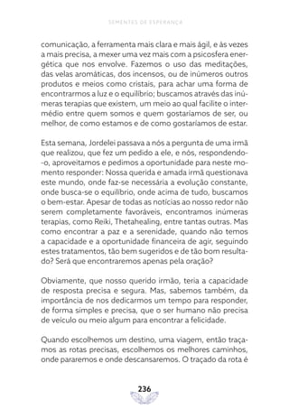 236
SEMENTES DE ESPERANÇA
comunicação, a ferramenta mais clara e mais ágil, e às vezes
a mais precisa, a mexer uma vez mais com a psicosfera ener-
gética que nos envolve. Fazemos o uso das meditações,
das velas aromáticas, dos incensos, ou de inúmeros outros
produtos e meios como cristais, para achar uma forma de
encontrarmos a luz e o equilíbrio; buscamos através das inú-
meras terapias que existem, um meio ao qual facilite o inter-
médio entre quem somos e quem gostaríamos de ser, ou
melhor, de como estamos e de como gostaríamos de estar.
Esta semana, Jordelei passava a nós a pergunta de uma irmã
que realizou, que fez um pedido a ele, e nós, respondendo-
-o, aproveitamos e pedimos a oportunidade para neste mo-
mento responder: Nossa querida e amada irmã questionava
este mundo, onde faz-se necessária a evolução constante,
onde busca-se o equilíbrio, onde acima de tudo, buscamos
o bem-estar. Apesar de todas as notícias ao nosso redor não
serem completamente favoráveis, encontramos inúmeras
terapias, como Reiki, Thetahealing, entre tantas outras. Mas
como encontrar a paz e a serenidade, quando não temos
a capacidade e a oportunidade financeira de agir, seguindo
estes tratamentos, tão bem sugeridos e de tão bom resulta-
do? Será que encontraremos apenas pela oração?
Obviamente, que nosso querido irmão, teria a capacidade
de resposta precisa e segura. Mas, sabemos também, da
importância de nos dedicarmos um tempo para responder,
de forma simples e precisa, que o ser humano não precisa
de veículo ou meio algum para encontrar a felicidade.
Quando escolhemos um destino, uma viagem, então traça-
mos as rotas precisas, escolhemos os melhores caminhos,
onde pararemos e onde descansaremos. O traçado da rota é
 