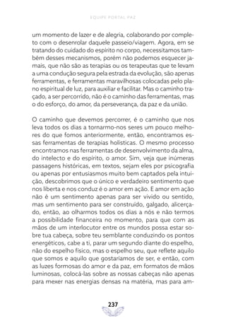 EQUIPE PORTAL PAZ
237
um momento de lazer e de alegria, colaborando por comple-
to com o desenrolar daquele passeio/viagem. Agora, em se
tratando do cuidado do espírito no corpo, necessitamos tam-
bém desses mecanismos, porém não podemos esquecer ja-
mais, que não são as terapias ou os terapeutas que te levam
a uma condução segura pela estrada da evolução, são apenas
ferramentas, e ferramentas maravilhosas colocadas pelo pla-
no espiritual de luz, para auxiliar e facilitar. Mas o caminho tra-
çado, a ser percorrido, não é o caminho das ferramentas, mas
o do esforço, do amor, da perseverança, da paz e da união.
O caminho que devemos percorrer, é o caminho que nos
leva todos os dias a tornarmo-nos seres um pouco melho-
res do que fomos anteriormente, então, encontramos es-
sas ferramentas de terapias holísticas. O mesmo processo
encontramos nas ferramentas de desenvolvimento da alma,
do intelecto e do espírito, o amor. Sim, veja que inúmeras
passagens históricas, em textos, sejam eles por psicografia
ou apenas por entusiasmos muito bem captados pela intui-
ção, descobrimos que o único e verdadeiro sentimento que
nos liberta e nos conduz é o amor em ação. E amor em ação
não é um sentimento apenas para ser vivido ou sentido,
mas um sentimento para ser construído, galgado, alicerça-
do, então, ao olharmos todos os dias a nós e não termos
a possibilidade financeira no momento, para que com as
mãos de um interlocutor entre os mundos possa estar so-
bre tua cabeça, sobre teu semblante conduzindo os pontos
energéticos, cabe a ti, parar um segundo diante do espelho,
não do espelho físico, mas o espelho seu, que reflete aquilo
que somos e aquilo que gostaríamos de ser, e então, com
as luzes formosas do amor e da paz, em formatos de mãos
luminosas, colocá-las sobre as nossas cabeças não apenas
para mexer nas energias densas na matéria, mas para am-
 