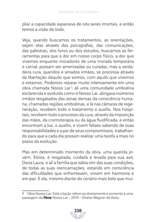 238
SEMENTES DE ESPERANÇA
pliar a capacidade expansiva de nós seres imortais, e então
temos a visão do todo.
Veja, quando buscamos os tratamentos, as orientações,
sejam elas através das psicografias, das comunicações,
das palestras, dos livros ou dos estudos, buscamos as fer-
ramentas para que a dor em nosso corpo físico, a dor que
vivemos enquanto moradores de uma morada temporária
e carnal, possam ser amenizadas ou curadas, mas a verda-
deira cura, queridos e amados irmãos, se processa através
da libertação daquilo que somos, com aquilo que vivemos
e estamos. Podemos reparar muito intensamente em uma
obra chamada Nosso Lar1
; ali uma comunidade umbralina
esclarecida e evoluída como é Nosso Lar, abrigava inúmeros
irmãos resgatados das zonas densas da consciência huma-
na, chamadas regiões umbralinas, e lá nas câmaras de rege-
neração, recebem todo o tratamento e auxílio. Nos hospi-
tais, recebem todo o processo da cura, através da imposição
das mãos, da cromoterapia ou da água fluidificada, e então
encontram a luz, o auxílio, e vivem felizes sabendo de suas
responsabilidades e a par de seus compromissos, trabalhan-
do para que a cada dia possam realizar uma tarefa a mais no
passo da evolução.
Mas em determinado momento da obra, uma querida jo-
vem, Eloísa, é resgatada, cuidada e levada para sua avó,
Dona Laura, e ali a família que sabia sim das suas condições,
de todas as suas reencarnações, estando em consciência
das dificuldades que enfrentavam, viviam em harmonia e
em paz. E ela, mesmo diante do cenário mais belo que mui-
1 Obra Nosso Lar: Esta citação refere-se diretamente e somente a uma
passagem do filme Nosso Lar – 2010 – Diretor Wagner de Assis.
 