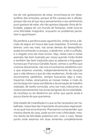 EQUIPE PORTAL PAZ
239
tos de nós gostaríamos de estar, encontrava-se em dese-
quilíbrio das emoções, porque ali lhe causava dor e aflição,
porque não era ali que seus pensamentos e seu sentimento
puro gostaria de estar, ela não gostava daquele clima de fe-
licidade, julgava ser um mundo de fantasias, onde vivia-se
uma felicidade imaginária, enquanto os problemas persis-
tiam e aguentavam.
Ela perderia a paciência para aguentá-los, então toma a de-
cisão de seguir em busca das suas respostas. O enredo sa-
bemos; uma vez mais, nas zonas densas do desequilíbrio
acaba encontrando o cansaço, o desânimo, a dor e a aflição,
e o resgate uma vez mais ocorre. Veja, nesse caso e nesse
exemplo tão bem ilustrado por nosso querido irmão André
e também tão bem traduzido para as palavras e linguagem
humana por Francisco Cândido Xavier, vemos o conflito que
vivemos diariamente, não nos encontramos satisfeitos com
o que estamos vivendo, independentemente da situação
que a vida oferece e que da vida recebemos. Ainda não nos
encontramos satisfeitos, sempre buscamos algo a mais,
traçamos metas, alcançamos as nossas metas, e invés do
sorriso largo em nosso semblante e da sensação de trabalho
realizado, de tarefa concluída, uma vez mais colocamos os
nossos pensamentos nas zonas perigosas da incredulidade,
da incerteza ou do desânimo por achar que aquilo ainda é
pouco diante do que queríamos.
Este estado de insatisfação é o que se faz necessário ser tra-
balhado, nessa fase tão importante do processo regenerati-
vo ao qual nos encontramos. Precisamos compreender, que
mesmo diante do caos, pode-se sim viver a felicidade, mes-
mo diante da felicidade podemos sim, viver o caos. Nesse
ponto onde estamos em duas vertentes completamente
 