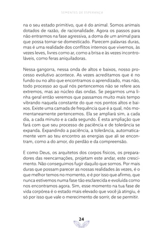 24
SEMENTES DE ESPERANÇA
na o seu estado primitivo, que é do animal. Somos animais
dotados de razão, de racionalidade. Agora os passos para
não entrarmos na fase agressiva, a doma de um animal para
que possa tornar-se domesticado. Parecem palavras duras,
mas é uma realidade dos conflitos internos que vivemos, às
vezes leves, livres como ar, como a brisa e às vezes incontro-
láveis, como feras aniquiladoras.
Nessa gangorra, nessa onda de altos e baixos, nosso pro-
cesso evolutivo acontece. As vezes acreditamos que é no
fundo ou no alto que encontramos o aprendizado, mas não,
todo processo ao qual nós pertencemos não se refere aos
extremos, mas ao núcleo das ondas. Se pegarmos uma li-
nha geral então veremos que passamos muito mais tempo
vibrando naquela constante do que nos pontos altos e bai-
xos. Existe uma camada de frequência que é a qual, nós mo-
mentaneamente pertencemos. Ela se ampliará sim, a cada
dia, a cada minuto e a cada segundo. É esta ampliação que
fará com que seu processo de paciência e de tolerância se
expanda. Expandindo a paciência, a tolerância, automatica-
mente vem ao teu encontro as energias que ali se encon-
tram, como a do amor, do perdão e da compreensão.
E como Deus, os arquitetos dos corpos físicos, os prepara-
dores das reencarnações, projetam este andar, este cresci-
mento. Não conseguimos fugir daquilo que somos. Por mais
duras que possam parecer as nossas realidades às vezes, é o
que melhor temos no momento, e é por isso que afirmo, que
nunca estivemos numa fase tão esclarecida e evoluída como
nos encontramos agora. Sim, esse momento na tua fase de
vida corpórea é o estado mais elevado que você já atingiu, é
só por isso que vale o merecimento de sorrir, de se permitir.
 