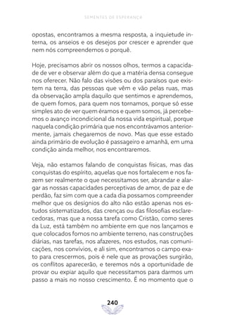 240
SEMENTES DE ESPERANÇA
opostas, encontramos a mesma resposta, a inquietude in-
terna, os anseios e os desejos por crescer e aprender que
nem nós compreendemos o porquê.
Hoje, precisamos abrir os nossos olhos, termos a capacida-
de de ver e observar além do que a matéria densa consegue
nos oferecer. Não falo das visões ou dos paraísos que exis-
tem na terra, das pessoas que vêm e vão pelas ruas, mas
da observação ampla daquilo que sentimos e aprendemos,
de quem fomos, para quem nos tornamos, porque só esse
simples ato de ver quem éramos e quem somos, já percebe-
mos o avanço incondicional da nossa vida espiritual, porque
naquela condição primária que nos encontrávamos anterior-
mente, jamais chegaremos de novo. Mas que esse estado
ainda primário de evolução é passageiro e amanhã, em uma
condição ainda melhor, nos encontraremos.
Veja, não estamos falando de conquistas físicas, mas das
conquistas do espírito, aquelas que nos fortalecem e nos fa-
zem ser realmente o que necessitamos ser, abrandar e alar-
gar as nossas capacidades perceptivas de amor, de paz e de
perdão, faz sim com que a cada dia possamos compreender
melhor que os desígnios do alto não estão apenas nos es-
tudos sistematizados, das crenças ou das filosofias esclare-
cedoras, mas que a nossa tarefa como Cristão, como seres
da Luz, está também no ambiente em que nos lançamos e
que colocados fomos no ambiente terreno, nas construções
diárias, nas tarefas, nos afazeres, nos estudos, nas comuni-
cações, nos convívios, e ali sim, encontramos o campo exa-
to para crescermos, pois é nele que as provações surgirão,
os conflitos aparecerão, e teremos nós a oportunidade de
provar ou expiar aquilo que necessitamos para darmos um
passo a mais no nosso crescimento. É no momento que o
 
