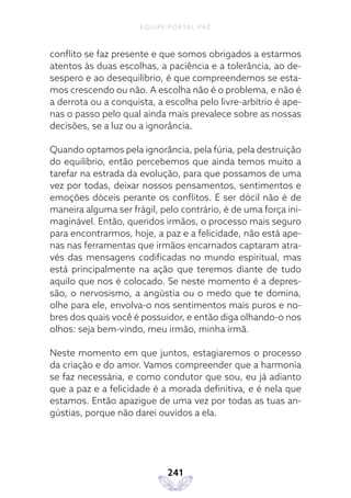 EQUIPE PORTAL PAZ
241
conflito se faz presente e que somos obrigados a estarmos
atentos às duas escolhas, a paciência e a tolerância, ao de-
sespero e ao desequilíbrio, é que compreendemos se esta-
mos crescendo ou não. A escolha não é o problema, e não é
a derrota ou a conquista, a escolha pelo livre-arbítrio é ape-
nas o passo pelo qual ainda mais prevalece sobre as nossas
decisões, se a luz ou a ignorância.
Quando optamos pela ignorância, pela fúria, pela destruição
do equilíbrio, então percebemos que ainda temos muito a
tarefar na estrada da evolução, para que possamos de uma
vez por todas, deixar nossos pensamentos, sentimentos e
emoções dóceis perante os conflitos. E ser dócil não é de
maneira alguma ser frágil, pelo contrário, é de uma força ini-
maginável. Então, queridos irmãos, o processo mais seguro
para encontrarmos, hoje, a paz e a felicidade, não está ape-
nas nas ferramentas que irmãos encarnados captaram atra-
vés das mensagens codificadas no mundo espiritual, mas
está principalmente na ação que teremos diante de tudo
aquilo que nos é colocado. Se neste momento é a depres-
são, o nervosismo, a angústia ou o medo que te domina,
olhe para ele, envolva-o nos sentimentos mais puros e no-
bres dos quais você é possuidor, e então diga olhando-o nos
olhos: seja bem-vindo, meu irmão, minha irmã.
Neste momento em que juntos, estagiaremos o processo
da criação e do amor. Vamos compreender que a harmonia
se faz necessária, e como condutor que sou, eu já adianto
que a paz e a felicidade é a morada definitiva, e é nela que
estamos. Então apazigue de uma vez por todas as tuas an-
gústias, porque não darei ouvidos a ela.
 