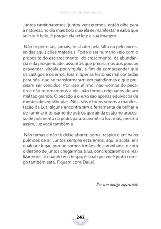 242
SEMENTES DE ESPERANÇA
Juntos caminharemos, juntos venceremos, então olhe para
a natureza no dia mais belo que ela se manifestar e saiba que
se isto é belo, é porque ela reflete a sua imagem.
Não te permitas, jamais, te abater pela falta ou pelo exces-
so das aquisições materiais. Todo o ser humano veio com o
propósito do esclarecimento, do crescimento, da abundân-
cia e da prosperidade, assuntos que precisamos aos poucos
desvendar, vírgula por vírgula, a fim de compreender que
os castigos e os erros, foram apenas histórias mal contadas
para nós, que se transformaram em paradigmas e que pre-
cisam ser vencidos. Por isso afirmo, não viemos do peca-
do e não retornaremos a ele, não fomos originados de um
mal tão grande. O pecado e o erro são apenas equívocos de
mentes desequilibradas. Nós, vós e todos somos a manifes-
tação da Luz; alguns encontraram a ferramenta de brilhar e
de iluminar intensamente outros que ainda estão no proces-
so de polimento da pedra para transmitir a luz, mas, mesmo
assim, luz você também é.
Não temas e não te deixe abater; sorria, respire e encha os
pulmões de ar. Juntos sempre estaremos, aqui e acolá, em
qualquer lugar, porque somos irmãos de caminhada, e com
o destino de juntos chegarmos à luz, concretizaremos e rea-
lizaremos, e quando eu chegar, é sinal que você junto comi-
go também está. Fiquem com Deus!
Por um amigo espiritual.
 