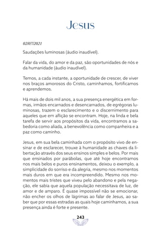 243
Jesus
02/07/2021
Saudações luminosas (áudio inaudível).
Falar da vida, do amor e da paz, são oportunidades de nós e
da humanidade (áudio inaudível).
Temos, a cada instante, a oportunidade de crescer, de viver
nos braços amorosos do Cristo, caminhamos, fortificamos
e aprendemos.
Há mais de dois mil anos, a sua presença energética em for-
mas, irmãos encarnados e desencarnados, de egrégoras lu-
minosas, trazem o esclarecimento e o discernimento para
aqueles que em aflição se encontram. Hoje, na linda e bela
tarefa de servir aos propósitos da vida, encontramos a sa-
bedoria como aliada, a benevolência como companheira e a
paz como caminho.
Jesus, em sua bela caminhada com o propósito vivo de en-
sinar e de esclarecer, trouxe à humanidade as chaves da li-
bertação através dos seus ensinos simples e belos. Por mais
que ensinados por parábolas, que até hoje encontramos
nos mais belos e puros ensinamentos, deixou o exemplo, a
simplicidade do sorriso e da alegria, mesmo nos momentos
mais duros em que era incompreendido. Mesmo nos mo-
mentos mais tristes que viveu pelo abandono e pela nega-
ção, ele sabia que aquela população necessitava de luz, de
amor e de amparo. É quase impossível não se emocionar,
não encher os olhos de lágrimas ao falar de Jesus, ao sa-
ber que por essas estradas as quais hoje caminhamos, a sua
presença ainda é forte e presente.
 
