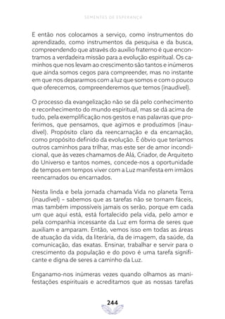 244
SEMENTES DE ESPERANÇA
E então nos colocamos a serviço, como instrumentos do
aprendizado, como instrumentos da pesquisa e da busca,
compreendendo que através do auxílio fraterno é que encon-
tramos a verdadeira missão para a evolução espiritual. Os ca-
minhos que nos levam ao crescimento são tantos e inúmeros
que ainda somos cegos para compreender, mas no instante
em que nos depararmos com a luz que somos e com o pouco
que oferecemos, compreenderemos que temos (inaudível).
O processo da evangelização não se dá pelo conhecimento
e reconhecimento do mundo espiritual, mas se dá acima de
tudo, pela exemplificação nos gestos e nas palavras que pro-
ferimos, que pensamos, que agimos e produzimos (inau-
dível). Propósito claro da reencarnação e da encarnação,
como propósito definido da evolução. É óbvio que teríamos
outros caminhos para trilhar, mas este ser de amor incondi-
cional, que às vezes chamamos de Alá, Criador, de Arquiteto
do Universo e tantos nomes, concede-nos a oportunidade
de tempos em tempos viver com a Luz manifesta em irmãos
reencarnados ou encarnados.
Nesta linda e bela jornada chamada Vida no planeta Terra
(inaudível) – sabemos que as tarefas não se tornam fáceis,
mas também impossíveis jamais os serão, porque em cada
um que aqui está, está fortalecido pela vida, pelo amor e
pela companhia incessante da Luz em forma de seres que
auxiliam e amparam. Então, vemos isso em todas as áreas
de atuação da vida, da literária, da de imagem, da saúde, da
comunicação, das exatas. Ensinar, trabalhar e servir para o
crescimento da população e do povo é uma tarefa signifi-
cante e digna de seres a caminho da Luz.
Enganamo-nos inúmeras vezes quando olhamos as mani-
festações espirituais e acreditamos que as nossas tarefas
 