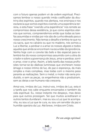 EQUIPE PORTAL PAZ
245
com o futuro apenas podem vir de ordem espiritual. Preci-
samos lembrar o nosso querido irmão codificador da dou-
trina dos espíritos, quando nos alertava, nos ensinava e nos
esclarecia que somos espíritos vivendo uma experiência ter-
rena, e esta frase “vivendo uma experiência” nos remete ao
compromisso dessa existência, já que como espíritos eter-
nos que somos, compreendemos então que todas as tare-
fas assumidas e vividas por nós são de cunho elevado para o
nosso crescimento. Não temas o desafio e lembra-te que na
via sacra, que no calvário ou que no madeiro, nós somos a
Luz a libertar, a perdoar e a amar os nossos algozes e todos
aqueles que ainda se encontram na escuridão da ignorância.
Venho hoje com o convite tão belo e tão especial para re-
lembrá-los do nosso compromisso assumido com a obra do
criador e sobre a governança de Jesus, amar e perdoar, sorrir
e amar, viver e amar. Assim, a bela tarefa das nossas profis-
sões tornar-se-ão dádivas luminosas que encheram nosso
âmago e nosso íntimo de luz, de paz e esperança, da mais
simples a mais complexa, mas todas com o mesmo peso
perante as realizações. Sem o metal, o motor não seria pro-
duzido, e sem as peças, os engenheiros não a produziram,
sem as ideias o ser humano não cresceria.
Amai-vos, irmãos de Luz, instruí-vos, irmãos de Luz, esta é
a tarefa que nos cabe enquanto encarnados e também da
vida espiritual. Eu, nesse instante me despeço, mas deixo
para que outros prossigam. Sei que muitos acreditaram e
outros tantos duvidaram, mas eu sou a Luz que te acompa-
nha, eu sou a Luz que te cura, eu sou um servidor da paz e
humilde operário da Luz. Até breve, irmãos em Cristo.
Por um amigo espiritual.
 