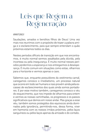 246
Leis que Regem a
Regeneração
09/07/2021
Saudações, amados e benditos filhos de Deus! Uma vez
mais nos reunimos com o propósito de trazer a palavra ami-
ga e o esclarecimento, para que sempre entendam o quão
próximos estamos todos os dias.
Nestes períodos difíceis de transição em que nos encontra-
mos, é muito normal sermos assaltados pela dúvida, pela
incerteza ou pela insegurança. É muito normal nesses perí-
odos perdermos a esperança e nos entregarmos à desespe-
rança. É muito comum em situações como estas, olharmos
para o horizonte e vermos apenas o caos.
Sabemos que, enquanto possuidores da vestimenta carnal,
carregamos conosco o imediatismo, um processo natural
que ocorre em todo ser humano e isso provém ainda pela es-
cassez de esclarecimentos dos quais ainda somos portado-
res. E por esse motivo também, carregamos conosco o véu
do esquecimento, que nos impede de olharmos para ontem
e vermos as nossas caminhadas, os progressos e os passos
significativos que demos em nosso andar. Mas graças a esse
véu, também somos protegidos dos equívocos ainda domi-
nados pela ignorância, permitindo-nos, dessa forma, viver
em harmonia com os nossos irmãos próximos, pelos laços
sanguíneos ou pelos laços apenas da amizade e do contato.
 