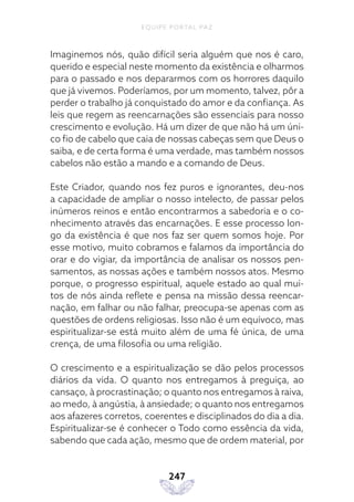 EQUIPE PORTAL PAZ
247
Imaginemos nós, quão difícil seria alguém que nos é caro,
querido e especial neste momento da existência e olharmos
para o passado e nos depararmos com os horrores daquilo
que já vivemos. Poderíamos, por um momento, talvez, pôr a
perder o trabalho já conquistado do amor e da confiança. As
leis que regem as reencarnações são essenciais para nosso
crescimento e evolução. Há um dizer de que não há um úni-
co fio de cabelo que caia de nossas cabeças sem que Deus o
saiba, e de certa forma é uma verdade, mas também nossos
cabelos não estão a mando e a comando de Deus.
Este Criador, quando nos fez puros e ignorantes, deu-nos
a capacidade de ampliar o nosso intelecto, de passar pelos
inúmeros reinos e então encontrarmos a sabedoria e o co-
nhecimento através das encarnações. E esse processo lon-
go da existência é que nos faz ser quem somos hoje. Por
esse motivo, muito cobramos e falamos da importância do
orar e do vigiar, da importância de analisar os nossos pen-
samentos, as nossas ações e também nossos atos. Mesmo
porque, o progresso espiritual, aquele estado ao qual mui-
tos de nós ainda reflete e pensa na missão dessa reencar-
nação, em falhar ou não falhar, preocupa-se apenas com as
questões de ordens religiosas. Isso não é um equívoco, mas
espiritualizar-se está muito além de uma fé única, de uma
crença, de uma filosofia ou uma religião.
O crescimento e a espiritualização se dão pelos processos
diários da vida. O quanto nos entregamos à preguiça, ao
cansaço, à procrastinação; o quanto nos entregamos à raiva,
ao medo, à angústia, à ansiedade; o quanto nos entregamos
aos afazeres corretos, coerentes e disciplinados do dia a dia.
Espiritualizar-se é conhecer o Todo como essência da vida,
sabendo que cada ação, mesmo que de ordem material, por
 