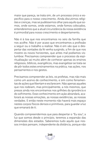 248
SEMENTES DE ESPERANÇA
maior que pareça, se trata sim, de um processo único e es-
pecífico para o nosso crescimento. Ainda discutimos religi-
ões e crenças, mas se pudéssemos olhar para aquilo que so-
mos, onde somos, onde estamos, onde fomos colocados,
entenderemos que a atual circunstância da nossa existência
é primordial para nosso crescimento e despertamento.
Não é à toa que nos encontramos no seio da família que
nos acolhe. Não é por acaso que encontramos a profissão
a seguir ou o trabalho a realizar. Não é em vão que o des-
pertar das vontades da fé venha surgindo, a fim de que nos
mostre os novos horizontes, que antes mal podíamos vis-
lumbrar. Precisamos compreender que o processo da espi-
ritualização vai muito além de conhecer apenas os ensinos
religiosos, bíblicos, evangélicos, mas evangelizar-se trata-se
de pôr todos estes ensinamentos na prática, nas ações, nos
pensamentos e nos gestos.
Precisamos compreender as leis, os profetas, mas não mais
como um acervo de conhecimento, e sim como ferramen-
tas de ações que libertam e esclarecem. Não apenas aqueles
que nos rodeiam, mas principalmente, a nós mesmos, que
presos ainda nos encontramos nos grilhões da ignorância e
do sofrimento. Esse conhecimento em ação abrandará, aca-
lorará as nossas emoções, as nossas existências, as nossas
verdades. E então neste momento não haverá mais espaço
nestes corpos físicos densos e primitivos, para guardar a luz
que emanará de ti.
Quando compreendermos que para despertar o “Eu sou”, a
luz que somos desde o princípio, teremos a expansão das
dimensões dos estados. Saberemos tudo aquilo que nos-
sos irmãos pensam, independente da distância, porque não
 