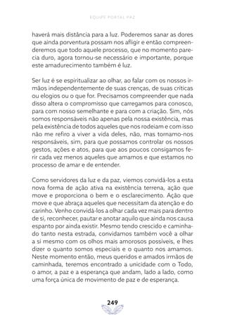 EQUIPE PORTAL PAZ
249
haverá mais distância para a luz. Poderemos sanar as dores
que ainda porventura possam nos afligir e então compreen-
deremos que todo aquele processo, que no momento pare-
cia duro, agora tornou-se necessário e importante, porque
este amadurecimento também é luz.
Ser luz é se espiritualizar ao olhar, ao falar com os nossos ir-
mãos independentemente de suas crenças, de suas críticas
ou elogios ou o que for. Precisamos compreender que nada
disso altera o compromisso que carregamos para conosco,
para com nosso semelhante e para com a criação. Sim, nós
somos responsáveis não apenas pela nossa existência, mas
pela existência de todos aqueles que nos rodeiam e com isso
não me refiro a viver a vida deles, não, mas tornamo-nos
responsáveis, sim, para que possamos controlar os nossos
gestos, ações e atos, para que aos poucos consigamos fe-
rir cada vez menos aqueles que amamos e que estamos no
processo de amar e de entender.
Como servidores da luz e da paz, viemos convidá-los a esta
nova forma de ação ativa na existência terrena, ação que
move e proporciona o bem e o esclarecimento. Ação que
move e que abraça aqueles que necessitam da atenção e do
carinho. Venho convidá-los a olhar cada vez mais para dentro
de si, reconhecer, pautar e anotar aquilo que ainda nos causa
espanto por ainda existir. Mesmo tendo crescido e caminha-
do tanto nesta estrada, convidamos também você a olhar
a si mesmo com os olhos mais amorosos possíveis, e lhes
dizer o quanto somos especiais e o quanto nos amamos.
Neste momento então, meus queridos e amados irmãos de
caminhada, teremos encontrado a unicidade com o Todo,
o amor, a paz e a esperança que andam, lado a lado, como
uma força única de movimento de paz e de esperança.
 
