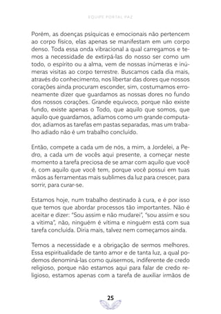 EQUIPE PORTAL PAZ
25
Porém, as doenças psíquicas e emocionais não pertencem
ao corpo físico, elas apenas se manifestam em um corpo
denso. Toda essa onda vibracional a qual carregamos e te-
mos a necessidade de extirpá-las do nosso ser como um
todo, o espírito ou a alma, vem de nossas inúmeras e inú-
meras visitas ao corpo terrestre. Buscamos cada dia mais,
através do conhecimento, nos libertar das dores que nossos
corações ainda procuram esconder, sim, costumamos erro-
neamente dizer que guardamos as nossas dores no fundo
dos nossos corações. Grande equívoco, porque não existe
fundo, existe apenas o Todo, que aquilo que somos, que
aquilo que guardamos, adiamos como um grande computa-
dor, adiamos as tarefas em pastas separadas, mas um traba-
lho adiado não é um trabalho concluído.
Então, compete a cada um de nós, a mim, a Jordelei, a Pe-
dro, a cada um de vocês aqui presente, a começar neste
momento a tarefa preciosa de se amar com aquilo que você
é, com aquilo que você tem, porque você possui em tuas
mãos as ferramentas mais sublimes da luz para crescer, para
sorrir, para curar-se.
Estamos hoje, num trabalho destinado à cura, e é por isso
que temos que abordar processos tão importantes. Não é
aceitar e dizer: “Sou assim e não mudarei”, “sou assim e sou
a vítima”, não, ninguém é vítima e ninguém está com sua
tarefa concluída. Diria mais, talvez nem começamos ainda.
Temos a necessidade e a obrigação de sermos melhores.
Essa espiritualidade de tanto amor e de tanta luz, a qual po-
demos denominá-las como quisermos, indiferente de credo
religioso, porque não estamos aqui para falar de credo re-
ligioso, estamos apenas com a tarefa de auxiliar irmãos de
 