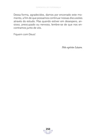 250
SEMENTES DE ESPERANÇA
Dessa forma, agradecidos, damos por encerrado este mo-
mento, a fim de que possamos continuar nossas discussões
através do estudo. Mas quando estiver em desespero, an-
sioso, preocupado ou nervoso, lembre-se de que nos en-
contramos junto de vós.
Fiquem com Deus!
Pelo espírito Lázaro.
 