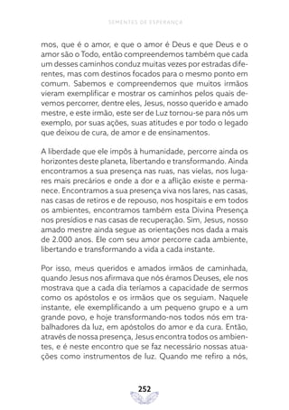 252
SEMENTES DE ESPERANÇA
mos, que é o amor, e que o amor é Deus e que Deus e o
amor são o Todo, então compreendemos também que cada
um desses caminhos conduz muitas vezes por estradas dife-
rentes, mas com destinos focados para o mesmo ponto em
comum. Sabemos e compreendemos que muitos irmãos
vieram exemplificar e mostrar os caminhos pelos quais de-
vemos percorrer, dentre eles, Jesus, nosso querido e amado
mestre, e este irmão, este ser de Luz tornou-se para nós um
exemplo, por suas ações, suas atitudes e por todo o legado
que deixou de cura, de amor e de ensinamentos.
A liberdade que ele impôs à humanidade, percorre ainda os
horizontes deste planeta, libertando e transformando. Ainda
encontramos a sua presença nas ruas, nas vielas, nos luga-
res mais precários e onde a dor e a aflição existe e perma-
nece. Encontramos a sua presença viva nos lares, nas casas,
nas casas de retiros e de repouso, nos hospitais e em todos
os ambientes, encontramos também esta Divina Presença
nos presídios e nas casas de recuperação. Sim, Jesus, nosso
amado mestre ainda segue as orientações nos dada a mais
de 2.000 anos. Ele com seu amor percorre cada ambiente,
libertando e transformando a vida a cada instante.
Por isso, meus queridos e amados irmãos de caminhada,
quando Jesus nos afirmava que nós éramos Deuses, ele nos
mostrava que a cada dia teríamos a capacidade de sermos
como os apóstolos e os irmãos que os seguiam. Naquele
instante, ele exemplificando a um pequeno grupo e a um
grande povo, e hoje transformando-nos todos nós em tra-
balhadores da luz, em apóstolos do amor e da cura. Então,
através de nossa presença, Jesus encontra todos os ambien-
tes, e é neste encontro que se faz necessário nossas atua-
ções como instrumentos de luz. Quando me refiro a nós,
 