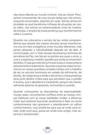 EQUIPE PORTAL PAZ
253
não estou falando ao mundo invisível, mas ao visível. Preci-
samos compreender de uma vez por todas que nós somos,
enquanto encarnados, espíritos em ação. Somos almas em
atividade ao qual transforma milhares de situações ao nos-
so redor; nós somos os transmutadores vivos da matéria,
da energia, e através da nossa presença que transformamos
vidas e curamos.
Quando nos colocamos a serviço da luz, então compreen-
demos que através dos nossos veículos carnais transforma-
mo-nos em elos energéticos entre mundos diferentes, mas
jamais deixando a individualidade daquele ser de lado. A
comunicação com o Todo através da presença luminosa de
servidores da Paz, nos faz ser os pontos aos quais o amor, a
cura e a esperança irradiam àqueles que ainda se encontram
perdidos. E veja que este elo luminoso é para o nosso próprio
adiantamento e tratamento. Quantas e quantas vezes encon-
tramos os nossos queridos e amados irmãos com o trabalho
de ser os veículos luminosos em estado de sofrimento, de
dúvida, de insegurança e então colocamos a nossa presença
ativa junto destes irmãos para que percebam que a solidão
é ilusória, que o abandono é inexistente, porque nós inevita-
velmente estamos ali apoiando, iluminando e curando.
Quando começamos as descobertas da espiritualidade,
muitas vezes, encontramos conflitos entre as nossas cren-
ças habituais com as novas realidades vividas, a diferença
maior que estamos buscando atualmente é fazer os novos
conhecimentos não ignorarem e abandonarem os velhos
conhecimentos, mas ampliá-los para que ali onde você re-
side, onde você atua, possa ser ainda mais amplo, mais as-
sertivo e esclarecedor.
 
