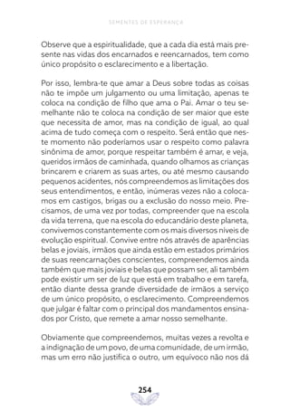 254
SEMENTES DE ESPERANÇA
Observe que a espiritualidade, que a cada dia está mais pre-
sente nas vidas dos encarnados e reencarnados, tem como
único propósito o esclarecimento e a libertação.
Por isso, lembra-te que amar a Deus sobre todas as coisas
não te impõe um julgamento ou uma limitação, apenas te
coloca na condição de filho que ama o Pai. Amar o teu se-
melhante não te coloca na condição de ser maior que este
que necessita de amor, mas na condição de igual, ao qual
acima de tudo começa com o respeito. Será então que nes-
te momento não poderíamos usar o respeito como palavra
sinônima de amor, porque respeitar também é amar, e veja,
queridos irmãos de caminhada, quando olhamos as crianças
brincarem e criarem as suas artes, ou até mesmo causando
pequenos acidentes, nós compreendemos as limitações dos
seus entendimentos, e então, inúmeras vezes não a coloca-
mos em castigos, brigas ou a exclusão do nosso meio. Pre-
cisamos, de uma vez por todas, compreender que na escola
da vida terrena, que na escola do educandário deste planeta,
convivemos constantemente com os mais diversos níveis de
evolução espiritual. Convive entre nós através de aparências
belas e joviais, irmãos que ainda estão em estados primários
de suas reencarnações conscientes, compreendemos ainda
também que mais joviais e belas que possam ser, ali também
pode existir um ser de luz que está em trabalho e em tarefa,
então diante dessa grande diversidade de irmãos a serviço
de um único propósito, o esclarecimento. Compreendemos
que julgar é faltar com o principal dos mandamentos ensina-
dos por Cristo, que remete a amar nosso semelhante.
Obviamente que compreendemos, muitas vezes a revolta e
a indignação de um povo, de uma comunidade, de um irmão,
mas um erro não justifica o outro, um equívoco não nos dá
 