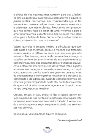 EQUIPE PORTAL PAZ
255
o direito de nos equivocarmos também para que a balan-
ça esteja equilibrada. Sabemos que dessa forma o equilíbrio
jamais existirá, precisamos, sim, compreender que se faz
necessário o nosso amadurecimento enquanto seres vivos
e existentes aqui neste planeta. Precisamos compreender
que nós somos fruto do amor, do amor vivemos e para o
amor retornaremos, e diante disso, fica-se muito mais claro
olhar para a beleza da frase: “Amar a Deus sobre todas as
coisas, e o teu irmão como a ti mesmo.”
Vejam, queridos e amados irmãos, a dificuldade que tem
sido amar a nós mesmos, porque a maneira que tratamos
nossos irmãos, é reflexo do amor que sentimos por nós
mesmos. Precisamos, nesta tarefa bela e árdua, começar o
trabalho perfeito do amor interno, do esclarecimento e da
compreensão, para que possamos tolerar os nossos equívo-
cos e então compreender que nossos irmãos estão sujeitos
aos erros, aos tropeços, e nos resta, após o tropeço e o equí-
voco, apenas uma única tarefa: reerguermos uma vez mais
da onde paramos e começarmos novamente o processo da
caminhada e da edificação. Quando compreendermos em
essência geral a simplicidade deste ato, então tenha certeza
de que você já está no mundo regenerado há muito mais
tempo do que possas imaginar.
Crescer, irmãos, é fácil, evoluir é fácil e rápido, porém ser
fácil e rápido não nos isenta do trabalho necessário para este
momento, e neste momento o maior trabalho é vencer ain-
da a sombra que nos segura e que tenta ainda que sem for-
ças nos dominar.
Vós sois Luz, vós sois Amor, fiquem com Deus.
Por um amigo espiritual
 