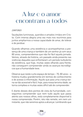 256
A luz e o amor
encontram a todos
23/07/2021
Saudações luminosas, queridos e amados irmãos em Cris-
to. Com imensa alegria uma vez mais nos reunimos para
juntos ampliarmos a nossa capacidade de amar, de tolerar
e de perdoar.
Quando olhamos uma existência e acompanhamos a pre-
sença de uma criança e também de um senhor já com seus
80 anos, compreendemos que não foi fácil aquela jornada.
Vemos, através da história, um passado ainda presente nas
vivências daqueles que enfrentaram um período turbulento
da existência, que hoje, muitas vezes olhando para frente,
não conseguem compreender ainda os avanços tecnológi-
cos que a humanidade teve.
Observe que neste curto espaço de tempo – 70, 80 anos – a
história mudou grandemente em termos de conhecimento
e de acesso à informação. Aquilo que para uma criança tor-
na-se tão acessível e fácil, hoje, para nossa terceira idade, se
torna complexo e muitas vezes difícil até de compreender.
E diante desses dois pontos de vista da humanidade, con-
seguimos compreender que nem tudo aquilo que passa
atento aos nossos olhos, está completamente disponível à
nossa compreensão. Porém, isto não remete, em nem um
instante, que não seremos aptos a alcançar. Lembrando que
 