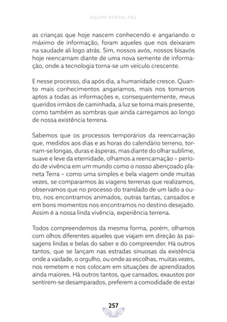 EQUIPE PORTAL PAZ
257
as crianças que hoje nascem conhecendo e angariando o
máximo de informação, foram aqueles que nos deixaram
na saudade ali logo atrás. Sim, nossos avós, nossos bisavós
hoje reencarnam diante de uma nova semente de informa-
ção, onde a tecnologia torna-se um veículo crescente.
E nesse processo, dia após dia, a humanidade cresce. Quan-
to mais conhecimentos angariamos, mais nos tornamos
aptos a todas as informações e, consequentemente, meus
queridos irmãos de caminhada, a luz se torna mais presente,
como também as sombras que ainda carregamos ao longo
de nossa existência terrena.
Sabemos que os processos temporários da reencarnação
que, medidos aos dias e as horas do calendário terreno, tor-
nam-se longas, duras e ásperas, mas diante do olhar sublime,
suave e leve da eternidade, olhamos a reencarnação – perío-
do de vivência em um mundo como o nosso abençoado pla-
neta Terra – como uma simples e bela viagem onde muitas
vezes, se compararmos às viagens terrenas que realizamos,
observamos que no processo do translado de um lado a ou-
tro, nos encontramos animados, outras tantas, cansados e
em bons momentos nos encontramos no destino desejado.
Assim é a nossa linda vivência, experiência terrena.
Todos compreendemos da mesma forma, porém, olhamos
com olhos diferentes aqueles que viajam em direção às pai-
sagens lindas e belas do saber e do compreender. Há outros
tantos, que se lançam nas estradas sinuosas da existência
onde a vaidade, o orgulho, ou onde as escolhas, muitas vezes,
nos remetem e nos colocam em situações de aprendizados
ainda maiores. Há outros tantos, que cansados, exaustos por
sentirem-se desamparados, preferem a comodidade de estar
 