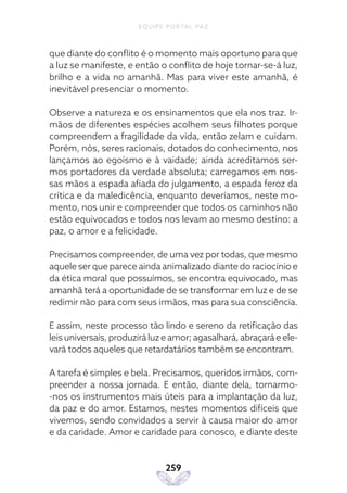 EQUIPE PORTAL PAZ
259
que diante do conflito é o momento mais oportuno para que
a luz se manifeste, e então o conflito de hoje tornar-se-á luz,
brilho e a vida no amanhã. Mas para viver este amanhã, é
inevitável presenciar o momento.
Observe a natureza e os ensinamentos que ela nos traz. Ir-
mãos de diferentes espécies acolhem seus filhotes porque
compreendem a fragilidade da vida, então zelam e cuidam.
Porém, nós, seres racionais, dotados do conhecimento, nos
lançamos ao egoísmo e à vaidade; ainda acreditamos ser-
mos portadores da verdade absoluta; carregamos em nos-
sas mãos a espada afiada do julgamento, a espada feroz da
crítica e da maledicência, enquanto deveríamos, neste mo-
mento, nos unir e compreender que todos os caminhos não
estão equivocados e todos nos levam ao mesmo destino: a
paz, o amor e a felicidade.
Precisamos compreender, de uma vez por todas, que mesmo
aquele ser que parece ainda animalizado diante do raciocínio e
da ética moral que possuímos, se encontra equivocado, mas
amanhã terá a oportunidade de se transformar em luz e de se
redimir não para com seus irmãos, mas para sua consciência.
E assim, neste processo tão lindo e sereno da retificação das
leis universais, produzirá luz e amor; agasalhará, abraçará e ele-
vará todos aqueles que retardatários também se encontram.
A tarefa é simples e bela. Precisamos, queridos irmãos, com-
preender a nossa jornada. E então, diante dela, tornarmo-
-nos os instrumentos mais úteis para a implantação da luz,
da paz e do amor. Estamos, nestes momentos difíceis que
vivemos, sendo convidados a servir à causa maior do amor
e da caridade. Amor e caridade para conosco, e diante deste
 