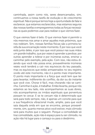 26
SEMENTES DE ESPERANÇA
caminhada, assim como nós, seres desencarnados, sim,
continuamos a nossa tarefa de evolução e de crescimento
espiritual. Não é porque temos hoje a oportunidade de falar e
esclarecer, que estamos esclarecidos, mas estamos seguros
das nossas tarefas e empregaremos todas as forças necessá-
rias as quais podemos usar para realizar o que viemos fazer.
O que viemos fazer é belo. O que viemos fazer é permitir a
nós mesmos nos amar e amar aqueles mais próximos, que
nos rodeiam. Sim, nossas famílias físicas são a primeira ta-
refa da sua encarnação neste momento. É por isso que você
está junto deles, é por isso que você possui nas suas mãos
um grande trabalho, que por vezes é aprender a perdoar, por
outras aprender a tolerar e por inúmeras outras, ensinar a
caminhar pelo exemplo, pela ação. Com isso, não estou di-
zendo que você não possa errar, provavelmente inúmeras
vezes você tenderá a cair nos equívocos do teu passado,
mas os equívocos que estão armazenados no seu registro
vivido até este momento, não é o ponto mais importante.
O ponto mais importante é a força que você tem que ter
para levantar, indiferente do conflito, da dor ou do instante
que você vive. Chorar é fácil, mas chorando não se cami-
nha. Caminhar é ação, é trabalhar. Então levanta, porque nós
estamos ao teu lado, nós acompanhamos as suas dores,
nós acompanhamos os irmãos espirituais que porventura
possam te cercar. E se te cercam não é determinado que
será para todo sempre, não, é apenas um convite para que
a sua frequência vibracional mude, amplie, para que você
saia daquela onda em que se encontra, porque provavel-
mente, sim, quanto menos ativo você estiver, mais cômodo
será para muitos que o seguem. Porque a comodidade só
traz comodidade, ação não é espaço para tu ser cômodo, na
ação não há lugar para o cansaço ou para o desânimo.
 