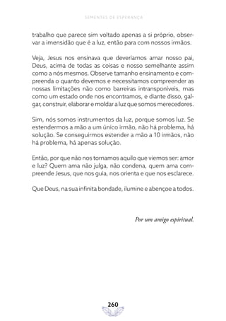 260
SEMENTES DE ESPERANÇA
trabalho que parece sim voltado apenas a si próprio, obser-
var a imensidão que é a luz, então para com nossos irmãos.
Veja, Jesus nos ensinava que deveríamos amar nosso pai,
Deus, acima de todas as coisas e nosso semelhante assim
como a nós mesmos. Observe tamanho ensinamento e com-
preenda o quanto devemos e necessitamos compreender as
nossas limitações não como barreiras intransponíveis, mas
como um estado onde nos encontramos, e diante disso, gal-
gar, construir, elaborar e moldar a luz que somos merecedores.
Sim, nós somos instrumentos da luz, porque somos luz. Se
estendermos a mão a um único irmão, não há problema, há
solução. Se conseguirmos estender a mão a 10 irmãos, não
há problema, há apenas solução.
Então, por que não nos tornamos aquilo que viemos ser: amor
e luz? Quem ama não julga, não condena, quem ama com-
preende Jesus, que nos guia, nos orienta e que nos esclarece.
Que Deus, na sua infinita bondade, ilumine e abençoe a todos.
Por um amigo espiritual.
 