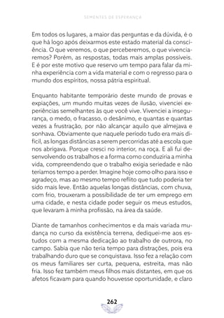 262
SEMENTES DE ESPERANÇA
Em todos os lugares, a maior das perguntas e da dúvida, é o
que há logo após deixarmos este estado material da consci-
ência. O que veremos, o que perceberemos, o que vivencia-
remos? Porém, as respostas, todas mais amplas possíveis.
E é por este motivo que reservo um tempo para falar da mi-
nha experiência com a vida material e com o regresso para o
mundo dos espíritos, nossa pátria espiritual.
Enquanto habitante temporário deste mundo de provas e
expiações, um mundo muitas vezes de ilusão, vivenciei ex-
periências semelhantes às que você vive. Vivenciei a insegu-
rança, o medo, o fracasso, o desânimo, e quantas e quantas
vezes a frustração, por não alcançar aquilo que almejava e
sonhava. Obviamente que naquele período tudo era mais di-
fícil, as longas distâncias a serem percorridas até a escola que
nos abrigava. Porque cresci no interior, na roça. E ali fui de-
senvolvendo os trabalhos e a forma como conduziria a minha
vida, compreendendo que o trabalho exigia seriedade e não
teríamos tempo a perder. Imagine hoje como olho para isso e
agradeço, mas ao mesmo tempo reflito que tudo poderia ter
sido mais leve. Então aquelas longas distâncias, com chuva,
com frio, trouxeram a possibilidade de ter um emprego em
uma cidade, e nesta cidade poder seguir os meus estudos,
que levaram à minha profissão, na área da saúde.
Diante de tamanhos conhecimentos e da mais variada mu-
dança no curso da existência terrena, dediquei-me aos es-
tudos com a mesma dedicação ao trabalho de outrora, no
campo. Sabia que não teria tempo para distrações, pois era
trabalhando duro que se conquistava. Isso fez a relação com
os meus familiares ser curta, pequena, estreita, mas não
fria. Isso fez também meus filhos mais distantes, em que os
afetos ficavam para quando houvesse oportunidade, e claro
 