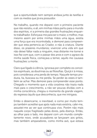 EQUIPE PORTAL PAZ
263
que a oportunidade nem sempre andava junto às tarefas e
com os medos que já era possuidor.
No trabalho, quando me deparei com o primeiro paciente
que não resistiu, e ali, em minhas mãos partiu para o mundo
dos espíritos, vi a primeira das grandes frustrações enquan-
to trabalhador. Esforçava-me para ser o maior, o melhor, mas
mesmo assim por entre minhas mãos uma água, existia
uma força que era incontrolada, e demorei para compreen-
der que esta pertencia ao Criador, e não à criatura. Diante
disso, os prazeres mundanos; vivenciei uma vida em que
não deixei faltar nada a ninguém, mas distante me tornei e
isso fez com que, com o passar dos anos e com o agravo da
minha saúde física, começava a temer, aquilo me causava
frustrações: a morte.
Claro que ligado à ciência, ignorava por completo os concei-
tos espirituais, as doutrinas ou as filosofias. Quiçá ir à missa,
pois considerava uma perda de tempo. Naquele tempo pro-
duzia, lia, buscava ou me perdia. Se perder às vezes é tam-
bém se achar. Mas demorei para compreender esse ponto.
Chegado o momento que a vida corpórea não trazia nada
mais para o crescimento, a não ser poucas dívidas com a
minha consciência, chegou o momento da grande viagem,
do regresso àquilo que desconhecia, que me intrigava.
Então o desencarne, o inevitável, e como por muito tem-
po também acreditei que após nada mais existiria, calei-me,
assustei-me ao ver que continuava vivo. Porém não mais
naquele corpo fragilizado pelas dores, pela doença. Então,
ao olhar para o lado, me deparei com um mundo comple-
tamente novo, onde acusadores se lançavam aos gritos,
mas também amparadores, como minha avó, que estava
 