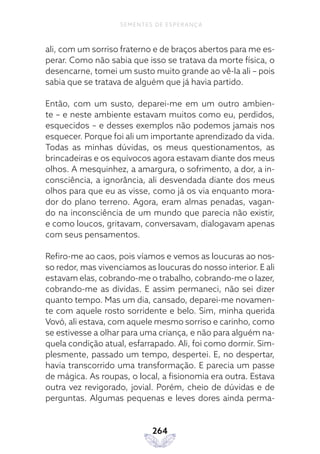 264
SEMENTES DE ESPERANÇA
ali, com um sorriso fraterno e de braços abertos para me es-
perar. Como não sabia que isso se tratava da morte física, o
desencarne, tomei um susto muito grande ao vê-la ali – pois
sabia que se tratava de alguém que já havia partido.
Então, com um susto, deparei-me em um outro ambien-
te – e neste ambiente estavam muitos como eu, perdidos,
esquecidos – e desses exemplos não podemos jamais nos
esquecer. Porque foi ali um importante aprendizado da vida.
Todas as minhas dúvidas, os meus questionamentos, as
brincadeiras e os equívocos agora estavam diante dos meus
olhos. A mesquinhez, a amargura, o sofrimento, a dor, a in-
consciência, a ignorância, ali desvendada diante dos meus
olhos para que eu as visse, como já os via enquanto mora-
dor do plano terreno. Agora, eram almas penadas, vagan-
do na inconsciência de um mundo que parecia não existir,
e como loucos, gritavam, conversavam, dialogavam apenas
com seus pensamentos.
Refiro-me ao caos, pois víamos e vemos as loucuras ao nos-
so redor, mas vivenciamos as loucuras do nosso interior. E ali
estavam elas, cobrando-me o trabalho, cobrando-me o lazer,
cobrando-me as dívidas. E assim permaneci, não sei dizer
quanto tempo. Mas um dia, cansado, deparei-me novamen-
te com aquele rosto sorridente e belo. Sim, minha querida
Vovó, ali estava, com aquele mesmo sorriso e carinho, como
se estivesse a olhar para uma criança, e não para alguém na-
quela condição atual, esfarrapado. Ali, foi como dormir. Sim-
plesmente, passado um tempo, despertei. E, no despertar,
havia transcorrido uma transformação. E parecia um passe
de mágica. As roupas, o local, a fisionomia era outra. Estava
outra vez revigorado, jovial. Porém, cheio de dúvidas e de
perguntas. Algumas pequenas e leves dores ainda perma-
 