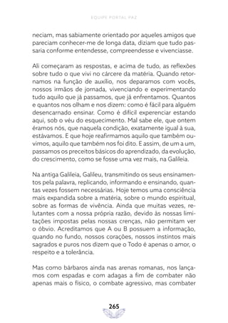 EQUIPE PORTAL PAZ
265
neciam, mas sabiamente orientado por aqueles amigos que
pareciam conhecer-me de longa data, diziam que tudo pas-
saria conforme entendesse, compreendesse e vivenciasse.
Ali começaram as respostas, e acima de tudo, as reflexões
sobre tudo o que vivi no cárcere da matéria. Quando retor-
namos na função de auxílio, nos deparamos com vocês,
nossos irmãos de jornada, vivenciando e experimentando
tudo aquilo que já passamos, que já enfrentamos. Quantos
e quantos nos olham e nos dizem: como é fácil para alguém
desencarnado ensinar. Como é difícil experenciar estando
aqui, sob o véu do esquecimento. Mal sabe ele, que ontem
éramos nós, que naquela condição, exatamente igual à sua,
estávamos. E que hoje reafirmamos aquilo que também ou-
vimos, aquilo que também nos foi dito. E assim, de um a um,
passamos os preceitos básicos do aprendizado, da evolução,
do crescimento, como se fosse uma vez mais, na Galileia.
Na antiga Galileia, Galileu, transmitindo os seus ensinamen-
tos pela palavra, replicando, informando e ensinando, quan-
tas vezes fossem necessárias. Hoje temos uma consciência
mais expandida sobre a matéria, sobre o mundo espiritual,
sobre as formas de vivência. Ainda que muitas vezes, re-
lutantes com a nossa própria razão, devido às nossas limi-
tações impostas pelas nossas crenças, não permitam ver
o óbvio. Acreditamos que A ou B possuem a informação,
quando no fundo, nossos corações, nossos instintos mais
sagrados e puros nos dizem que o Todo é apenas o amor, o
respeito e a tolerância.
Mas como bárbaros ainda nas arenas romanas, nos lança-
mos com espadas e com adagas a fim de combater não
apenas mais o físico, o combate agressivo, mas combater
 