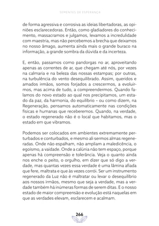 266
SEMENTES DE ESPERANÇA
de forma agressiva e corrosiva as ideias libertadoras, as opi-
niões esclarecedoras. Então, como gladiadores do conheci-
mento, massacramos e julgamos, levamos a incredulidade
com maestria, mas não percebemos a brecha que deixamos
no nosso âmago, aumenta ainda mais o grande buraco na
informação, a grande sombra da dúvida e da incerteza.
E, então, passamos como pandorgas no ar, aproveitando
apenas as correntes de ar, que chegam até nós, por vezes
na calmaria e na beleza das nossas estampas; por outras,
na turbulência do vento desequilibrado. Assim, queridos e
amados irmãos, somos forjados a crescermos, a evoluir-
mos, mas acima de tudo, a compreendermos. Quando fa-
lamos do novo estado ao qual nos precipitamos, um esta-
do da paz, da harmonia, do equilíbrio – ou como dizem, na
Regeneração, pensamos automaticamente nas condições
físicas e humanas que receberemos. Quando, na verdade,
o estado regenerado não é o local que habitamos, mas o
estado em que vibramos.
Podemos ser colocados em ambientes extremamente per-
turbados e conturbados, e mesmo ali sermos almas regene-
radas. Onde não espalham, não ampliam a maledicência, o
egoísmo, a vaidade. Onde a calúnia não tem espaço, porque
apenas há compreensão e tolerância. Veja o quanto ainda
nos enche o peito, o orgulho, em dizer que só digo a ver-
dade, mas quantas vezes essa verdade é uma lâmina afiada
que fere, maltrata e que às vezes corrói. Ser um instrumento
regenerado da Luz não é maltratar ou levar o desequilíbrio
aos nossos irmãos, mesmo que seja a verdade, mas a ver-
dade também há inúmeras formas de serem ditas. E o nosso
estado de maior compreensão e evolução está naquelas em
que as verdades elevam, esclarecem e acalmam.
 