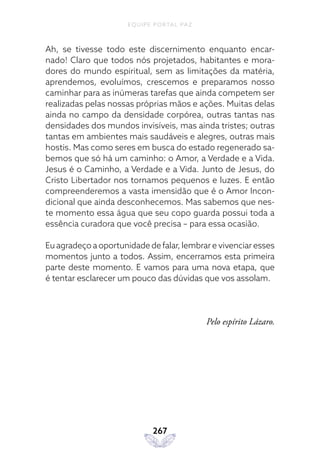 EQUIPE PORTAL PAZ
267
Ah, se tivesse todo este discernimento enquanto encar-
nado! Claro que todos nós projetados, habitantes e mora-
dores do mundo espiritual, sem as limitações da matéria,
aprendemos, evoluímos, crescemos e preparamos nosso
caminhar para as inúmeras tarefas que ainda competem ser
realizadas pelas nossas próprias mãos e ações. Muitas delas
ainda no campo da densidade corpórea, outras tantas nas
densidades dos mundos invisíveis, mas ainda tristes; outras
tantas em ambientes mais saudáveis e alegres, outras mais
hostis. Mas como seres em busca do estado regenerado sa-
bemos que só há um caminho: o Amor, a Verdade e a Vida.
Jesus é o Caminho, a Verdade e a Vida. Junto de Jesus, do
Cristo Libertador nos tornamos pequenos e luzes. E então
compreenderemos a vasta imensidão que é o Amor Incon-
dicional que ainda desconhecemos. Mas sabemos que nes-
te momento essa água que seu copo guarda possui toda a
essência curadora que você precisa – para essa ocasião.
Eu agradeço a oportunidade de falar, lembrar e vivenciar esses
momentos junto a todos. Assim, encerramos esta primeira
parte deste momento. E vamos para uma nova etapa, que
é tentar esclarecer um pouco das dúvidas que vos assolam.
Pelo espírito Lázaro.
 