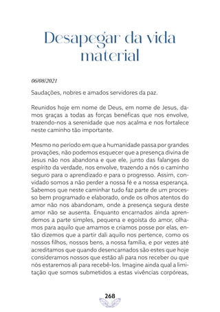 268
Desapegar da vida
material
06/08/2021
Saudações, nobres e amados servidores da paz.
Reunidos hoje em nome de Deus, em nome de Jesus, da-
mos graças a todas as forças benéficas que nos envolve,
trazendo-nos a serenidade que nos acalma e nos fortalece
neste caminho tão importante.
Mesmo no período em que a humanidade passa por grandes
provações, não podemos esquecer que a presença divina de
Jesus não nos abandona e que ele, junto das falanges do
espírito da verdade, nos envolve, trazendo a nós o caminho
seguro para o aprendizado e para o progresso. Assim, con-
vidado somos a não perder a nossa fé e a nossa esperança.
Sabemos que neste caminhar tudo faz parte de um proces-
so bem programado e elaborado, onde os olhos atentos do
amor não nos abandonam, onde a presença segura deste
amor não se ausenta. Enquanto encarnados ainda apren-
demos a parte simples, pequena e egoísta do amor, olha-
mos para aquilo que amamos e criamos posse por elas, en-
tão dizemos que a partir dali aquilo nos pertence, como os
nossos filhos, nossos bens, a nossa família, e por vezes até
acreditamos que quando desencarnados são estes que hoje
consideramos nossos que estão ali para nos receber ou que
nós estaremos ali para recebê-los. Imagine ainda qual a limi-
tação que somos submetidos a estas vivências corpóreas,
 