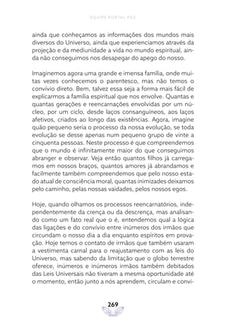 EQUIPE PORTAL PAZ
269
ainda que conheçamos as informações dos mundos mais
diversos do Universo, ainda que experienciamos através da
projeção e da mediunidade a vida no mundo espiritual, ain-
da não conseguimos nos desapegar do apego do nosso.
Imaginemos agora uma grande e imensa família, onde mui-
tas vezes conhecemos o parentesco, mas não temos o
convívio direto. Bem, talvez essa seja a forma mais fácil de
explicarmos a família espiritual que nos envolve. Quantas e
quantas gerações e reencarnações envolvidas por um nú-
cleo, por um ciclo, desde laços consanguíneos, aos laços
afetivos, criados ao longo das existências. Agora, imagine
quão pequeno seria o processo da nossa evolução, se toda
evolução se desse apenas num pequeno grupo de vinte a
cinquenta pessoas. Neste processo é que compreendemos
que o mundo é infinitamente maior do que conseguimos
abranger e observar. Veja então quantos filhos já carrega-
mos em nossos braços, quantos amores já abrandamos e
facilmente também compreendemos que pelo nosso esta-
do atual de consciência moral, quantas inimizades deixamos
pelo caminho, pelas nossas vaidades, pelos nossos egos.
Hoje, quando olhamos os processos reencarnatórios, inde-
pendentemente da crença ou da descrença, mas analisan-
do como um fato real que o é, entendemos qual a lógica
das ligações e do convívio entre inúmeros dos irmãos que
circundam o nosso dia a dia enquanto espíritos em prova-
ção. Hoje temos o contato de irmãos que também usaram
a vestimenta carnal para o reajustamento com as leis do
Universo, mas sabendo da limitação que o globo terrestre
oferece, inúmeros e inúmeros irmãos também debitados
das Leis Universais não tiveram a mesma oportunidade até
o momento, então junto a nós aprendem, circulam e convi-
 