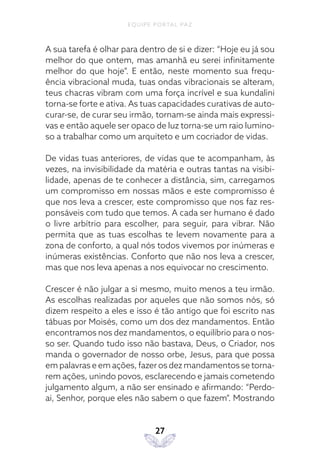 EQUIPE PORTAL PAZ
27
A sua tarefa é olhar para dentro de si e dizer: “Hoje eu já sou
melhor do que ontem, mas amanhã eu serei infinitamente
melhor do que hoje”. E então, neste momento sua frequ-
ência vibracional muda, tuas ondas vibracionais se alteram,
teus chacras vibram com uma força incrível e sua kundalini
torna-se forte e ativa. As tuas capacidades curativas de auto-
curar-se, de curar seu irmão, tornam-se ainda mais expressi-
vas e então aquele ser opaco de luz torna-se um raio lumino-
so a trabalhar como um arquiteto e um cocriador de vidas.
De vidas tuas anteriores, de vidas que te acompanham, às
vezes, na invisibilidade da matéria e outras tantas na visibi-
lidade, apenas de te conhecer a distância, sim, carregamos
um compromisso em nossas mãos e este compromisso é
que nos leva a crescer, este compromisso que nos faz res-
ponsáveis com tudo que temos. A cada ser humano é dado
o livre arbítrio para escolher, para seguir, para vibrar. Não
permita que as tuas escolhas te levem novamente para a
zona de conforto, a qual nós todos vivemos por inúmeras e
inúmeras existências. Conforto que não nos leva a crescer,
mas que nos leva apenas a nos equivocar no crescimento.
Crescer é não julgar a si mesmo, muito menos a teu irmão.
As escolhas realizadas por aqueles que não somos nós, só
dizem respeito a eles e isso é tão antigo que foi escrito nas
tábuas por Moisés, como um dos dez mandamentos. Então
encontramos nos dez mandamentos, o equilíbrio para o nos-
so ser. Quando tudo isso não bastava, Deus, o Criador, nos
manda o governador de nosso orbe, Jesus, para que possa
em palavras e em ações, fazer os dez mandamentos se torna-
rem ações, unindo povos, esclarecendo e jamais cometendo
julgamento algum, a não ser ensinado e afirmando: “Perdo-
ai, Senhor, porque eles não sabem o que fazem”. Mostrando
 