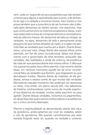 270
SEMENTES DE ESPERANÇA
vem, cada um seguindo os seus propósitos que são esclare-
cimento para alguns e aprendizado para outros, e de alimen-
to ao ego e à vaidade a inúmeros tantos. Isso mostra e nos
prova também que a consciência do ser humano não é alte-
rada após deixarmos as vestes carnais, nos sepulcros, mas
que continuamos com os mesmos propósitos e ideias, e por
esta razão está na hora de compreendermos a necessária ta-
refa da reforma interior, de deixarmos de lado as intrigas, as
vaidades, os egos, deixarmos de lado o pensamento ainda
pequeno de que somos dotados de razão, e a razão nos per-
mite falar as verdades que machucam e doem. Diante disso,
Jesus, uma vez mais, chega diante dos nossos olhos como
exemplo, um Ser de amor incondicional, falava-nos direta-
mente com o governador do orbe terrestre, possuidor das
verdades, das realidades e ainda da vivência, da existência
de cada ser que passava diante dos nossos olhos. E olha que
nós passamos pelos seus olhos atentos, mas mesmo diante
disso, em nenhum momento aquele Ser de amor incondi-
cional falou as verdades que feriram, que magoaram ou que
derrubaram irmãos. Mesmo diante do maltrato, ali ele per-
doava, amava e estava ciente de que muitas das verdades
libertadoras naquele momento não poderiam ser expressas
ou ditas, mas então, em pleno século XXI, nós sabedores
da história, conhecedores como nunca do mundo espiritu-
al nos dotamos da verdade, muitas vezes para ferir ou para
agredir. Diante dessas verdades, incluímos os julgamentos,
as ideias fixas das quais somos conhecedores e acreditamos
ser o único caminho libertador.
Mesmo a espiritualidade se desvendando diante dos véus
da ignorância, ainda optamos por viver só, isolados, sobre
o véu da ignorância. Até quando caminharemos por essa
estrada fingindo estar só, quando na verdade o universo
 