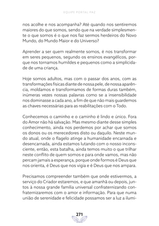 EQUIPE PORTAL PAZ
271
nos acolhe e nos acompanha? Até quando nos sentiremos
maiores do que somos, sendo que na verdade simplesmen-
te o que somos é o que nos faz sermos herdeiros do Novo
Mundo, do Mundo Maior e do Universo?
Aprender a ser quem realmente somos, é nos transformar
em seres pequenos, segundo os ensinos evangélicos, por-
que nos tornamos humildes e pequenos como a simplicida-
de de uma criança.
Hoje somos adultos, mas com o passar dos anos, com as
transformações físicas diante de nossa pele, de nossa aparên-
cia, moldamos e transformamos de formas duras também,
inúmeras vezes nossas palavras como se a insensibilidade
nos dominasse a cada ano, a fim de que não mais guardemos
as chaves necessárias para as reabilitações com o Todo.
Conhecemos o caminho e o caminho é lindo e único. Fora
do Amor não há salvação. Mas mesmo diante desse simples
conhecimento, ainda nos perdemos por achar que somos
os donos ou os merecedores disto ou daquilo. Neste mun-
do atual, onde o flagelo atinge a humanidade encarnada e
desencarnada, ainda estamos lutando com o nosso incons-
ciente, então, esta batalha, ainda temos muito o que trilhar
neste conflito de quem somos e para onde vamos, mas não
percam jamais a esperança, porque onde formos é Deus que
nos orienta, é Deus que nos vigia e é Deus que nos ampara.
Precisamos compreender também que onde estivermos, a
serviço do Criador estaremos, e que amanhã ou depois, jun-
tos à nossa grande família universal confraternizando con-
fraternizaremos com o amor e informação. Para que numa
união de serenidade e felicidade possamos ser a luz a ilumi-
 