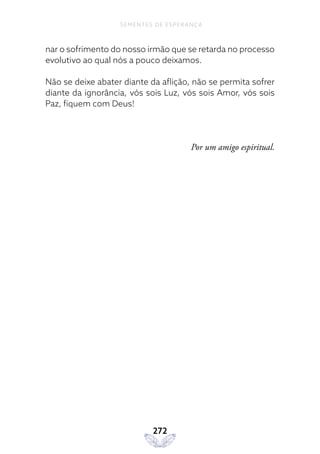 272
SEMENTES DE ESPERANÇA
nar o sofrimento do nosso irmão que se retarda no processo
evolutivo ao qual nós a pouco deixamos.
Não se deixe abater diante da aflição, não se permita sofrer
diante da ignorância, vós sois Luz, vós sois Amor, vós sois
Paz, fiquem com Deus!
Por um amigo espiritual.
 