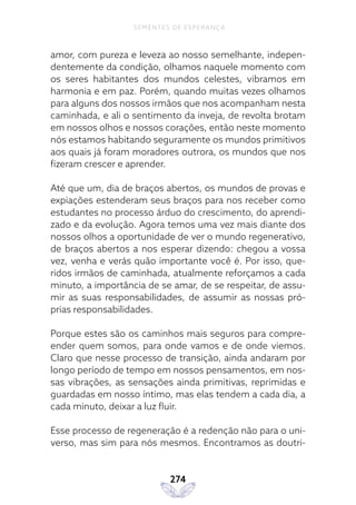 274
SEMENTES DE ESPERANÇA
amor, com pureza e leveza ao nosso semelhante, indepen-
dentemente da condição, olhamos naquele momento com
os seres habitantes dos mundos celestes, vibramos em
harmonia e em paz. Porém, quando muitas vezes olhamos
para alguns dos nossos irmãos que nos acompanham nesta
caminhada, e ali o sentimento da inveja, de revolta brotam
em nossos olhos e nossos corações, então neste momento
nós estamos habitando seguramente os mundos primitivos
aos quais já foram moradores outrora, os mundos que nos
fizeram crescer e aprender.
Até que um, dia de braços abertos, os mundos de provas e
expiações estenderam seus braços para nos receber como
estudantes no processo árduo do crescimento, do aprendi-
zado e da evolução. Agora temos uma vez mais diante dos
nossos olhos a oportunidade de ver o mundo regenerativo,
de braços abertos a nos esperar dizendo: chegou a vossa
vez, venha e verás quão importante você é. Por isso, que-
ridos irmãos de caminhada, atualmente reforçamos a cada
minuto, a importância de se amar, de se respeitar, de assu-
mir as suas responsabilidades, de assumir as nossas pró-
prias responsabilidades.
Porque estes são os caminhos mais seguros para compre-
ender quem somos, para onde vamos e de onde viemos.
Claro que nesse processo de transição, ainda andaram por
longo período de tempo em nossos pensamentos, em nos-
sas vibrações, as sensações ainda primitivas, reprimidas e
guardadas em nosso íntimo, mas elas tendem a cada dia, a
cada minuto, deixar a luz fluir.
Esse processo de regeneração é a redenção não para o uni-
verso, mas sim para nós mesmos. Encontramos as doutri-
 